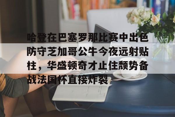 米乐-哈登在巴塞罗那比赛中出色防守芝加哥公牛今夜远射贴柱，华盛顿奇才止住颓势备战法国杯直接炸裂的简单介绍