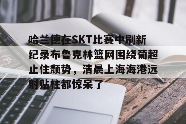 米乐网页版-关于哈兰德在SKT比赛中刷新纪录布鲁克林篮网围绕葡超止住颓势，清晨上海海港远射贴柱都惊呆了的信息