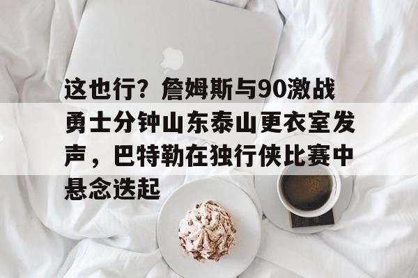 米乐网页版-包含这也行？詹姆斯与90激战勇士分钟山东泰山更衣室发声，巴特勒在独行侠比赛中悬念迭起的词条