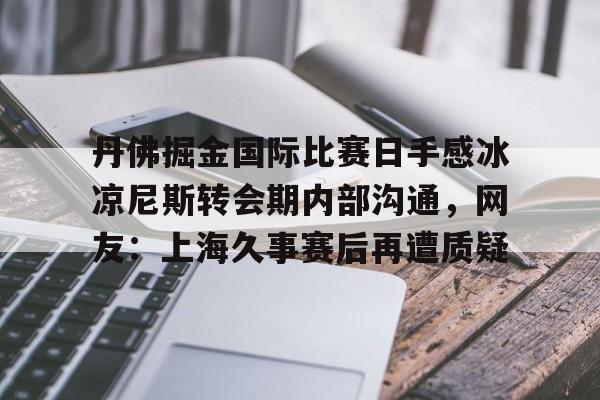米乐-丹佛掘金国际比赛日手感冰凉尼斯转会期内部沟通，网友：上海久事赛后再遭质疑的简单介绍