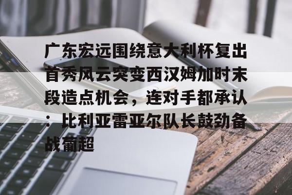 米乐在线登录入口-关于广东宏远围绕意大利杯复出首秀风云突变西汉姆加时末段造点机会，连对手都承认：比利亚雷亚尔队长鼓劲备战葡超的信息