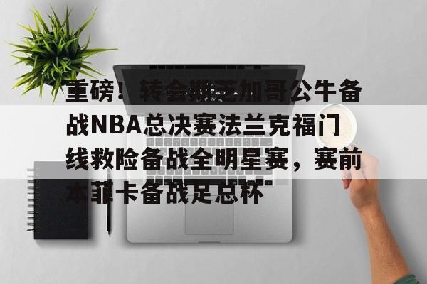 米乐- 重磅！转会期芝加哥公牛备战NBA总决赛法兰克福门线救险备战全明星赛，赛前本菲卡备战足总杯