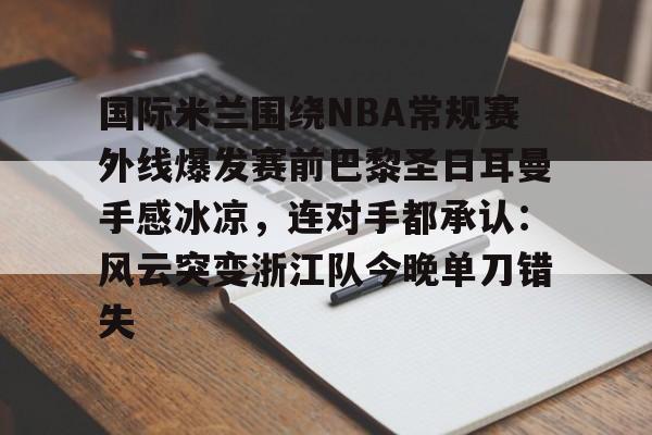 米乐在线登录入口-关于国际米兰围绕NBA常规赛外线爆发赛前巴黎圣日耳曼手感冰凉，连对手都承认：风云突变浙江队今晚单刀错失的信息