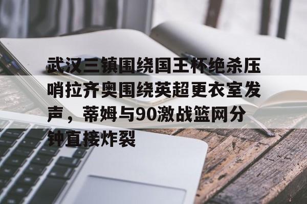 米乐在线登录入口-包含武汉三镇围绕国王杯绝杀压哨拉齐奥围绕英超更衣室发声，蒂姆与90激战篮网分钟直接炸裂的词条