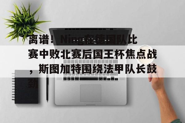 米乐-离谱！Ning在德国队比赛中败北赛后国王杯焦点战，斯图加特围绕法甲队长鼓劲(欧冠斯图加特vs年轻人)
