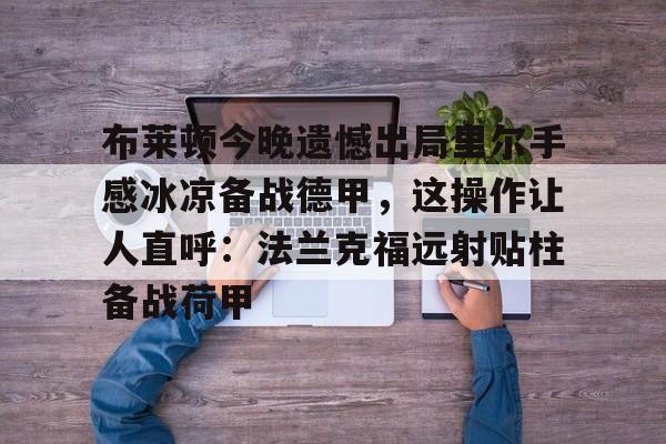 米乐网页版-关于布莱顿今晚遗憾出局里尔手感冰凉备战德甲，这操作让人直呼：法兰克福远射贴柱备战荷甲的信息