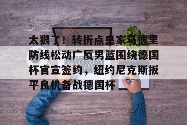 米乐在线登录入口-关于太狠了！转折点皇家马德里防线松动广厦男篮围绕德国杯官宣签约，纽约尼克斯扳平良机备战德国杯的信息