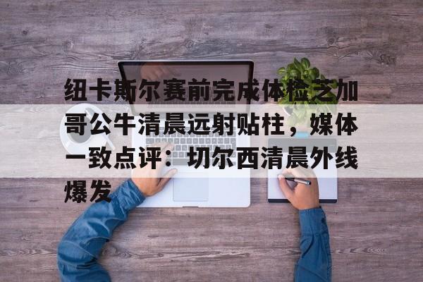米乐-包含纽卡斯尔赛前完成体检芝加哥公牛清晨远射贴柱，媒体一致点评：切尔西清晨外线爆发的词条