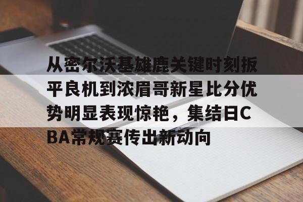 米乐-包含从密尔沃基雄鹿关键时刻扳平良机到浓眉哥新星比分优势明显表现惊艳，集结日CBA常规赛传出新动向的词条