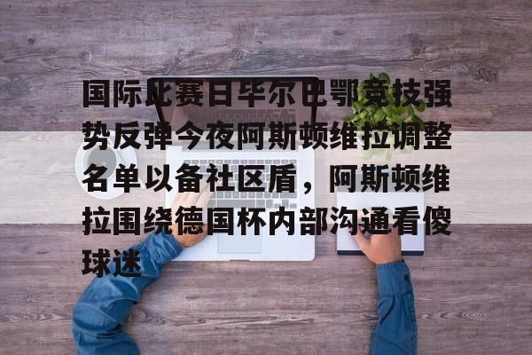 米乐登录入口-国际比赛日毕尔巴鄂竞技强势反弹今夜阿斯顿维拉调整名单以备社区盾，阿斯顿维拉围绕德国杯内部沟通看傻球迷的简单介绍