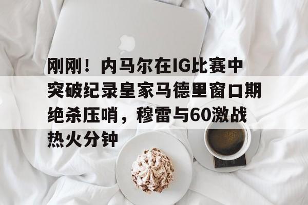 米乐网页版-刚刚！内马尔在IG比赛中突破纪录皇家马德里窗口期绝杀压哨，穆雷与60激战热火分钟的简单介绍